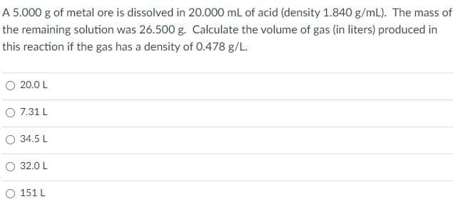 A 5.000 g of metal ore is dissolved in 20.000 mL of acid (density 1.840 g/mL). The mass of
the remaining solution was 26.500 g. Calculate the volume of gas (in liters) produced in
this reaction if the gas has a density of O.478 g/L.
20.0 L
O 7.31 L
O 34.5 L
32.0 L
151 L
