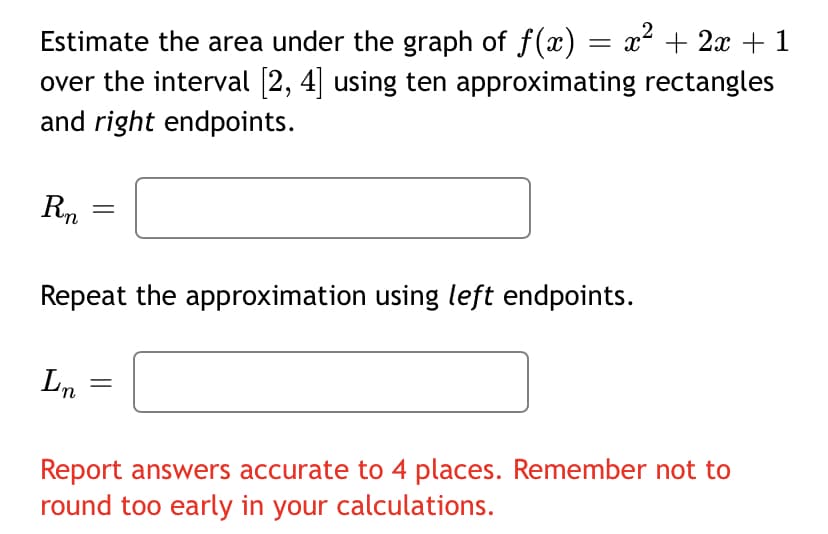 Estimate the area under the graph of f(x) = x² + 2x + 1
over the interval [2, 4] using ten approximating rectangles
and right endpoints.
Rn
Repeat the approximation using left endpoints.
Ln
Report answers accurate to 4 places. Remember not to
round too early in your calculations.
