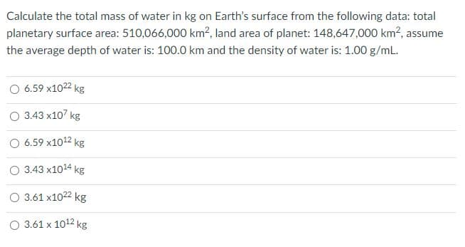 Calculate the total mass of water in kg on Earth's surface from the following data: total
planetary surface area: 510,066,000 km?, land area of planet: 148,647,000 km?, assume
the average depth of water is: 100.0 km and the density of water is: 1.00 g/mL.
O 6.59 x1022 kg
О 343 х10? kg
6.59 x1012 kg
3.43 x1014 kg
O 3.61 x1022 kg
O 3.61 x 1012 kg
