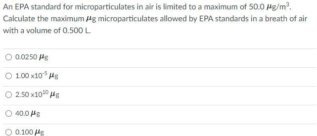 An EPA standard for microparticulates in air is limited to a maximum of 50.0 Mg/m2.
Calculate the maximum Mg microparticulates allowed by EPA standards in a breath of air
with a volume of 0.500 L.
O 0.0250 Hg
O 1.00 x105 Hg
O 2.50 x1010 ug
O 40.0 Hg
0.100 lg
