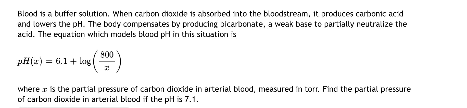 Blood is a buffer solution. When carbon dioxide is absorbed into the bloodstream, it produces carbonic acid
and lowers the pH. The body compensates by producing bicarbonate, a weak base to partially neutralize the
acid. The equation which models blood pH in this situation is
800
pH(x)
6.1 + log
%D
where x is the partial pressure of carbon dioxide in arterial blood, measured in torr. Find the partial pressure
of carbon dioxide in arterial blood if the pH is 7.1.
