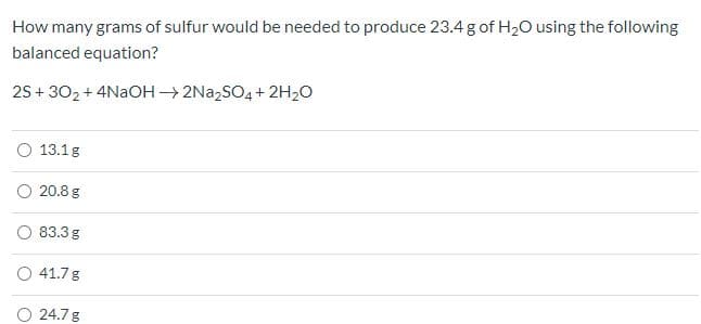 How many grams of sulfur would be needed to produce 23.4 g of H2O using the following
balanced equation?
25 + 302 + 4NAOH2N22SO4 + 2H20
O 13.1g
20.8 g
O 83.3 g
O 41.7g
24.7 g
