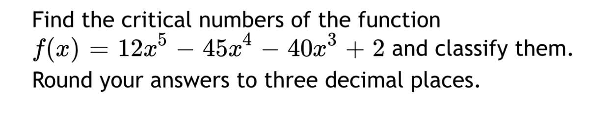 Find the critical numbers of the function
12x – 45x4 -
3
f(x)
Round your answers to three decimal places.
40x° + 2 and classify them.
