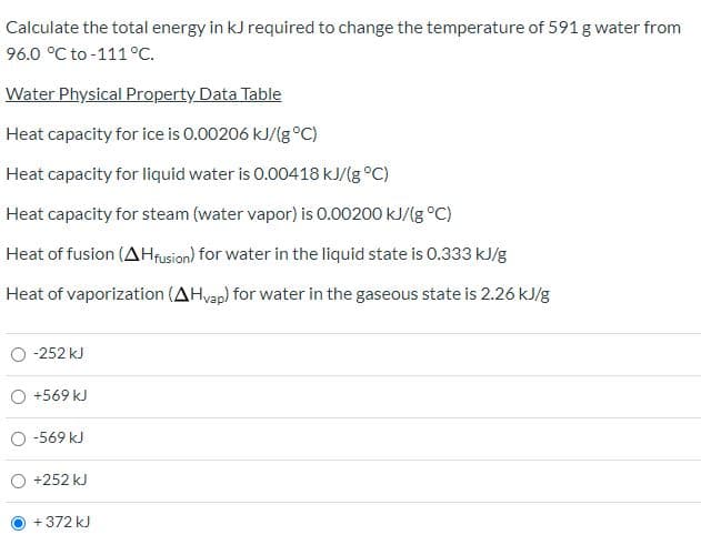 Calculate the total energy in kJ required to change the temperature of 591 g water from
96.0 °C to -111°c.
Water Physical Property Data Table
Heat capacity for ice is 0.00206 kJ/(g°C)
Heat capacity for liquid water is 0.00418 kJ/(g °C)
Heat capacity for steam (water vapor) is 0.00200 kJ/(g °C)
Heat of fusion (AHrusion) for water in the liquid state is 0.333 kJ/g
Heat of vaporization (AHvap) for water in the gaseous state is 2.26 kJ/g
