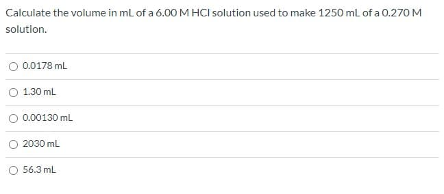 Calculate the volume in ml of a 6.00 M HCI solution used to make 1250 ml of a 0.270 M
solution.
0.0178 mL
O 1.30 mL
O 0.00130 mL
O 2030 mL
O 56.3 mL
