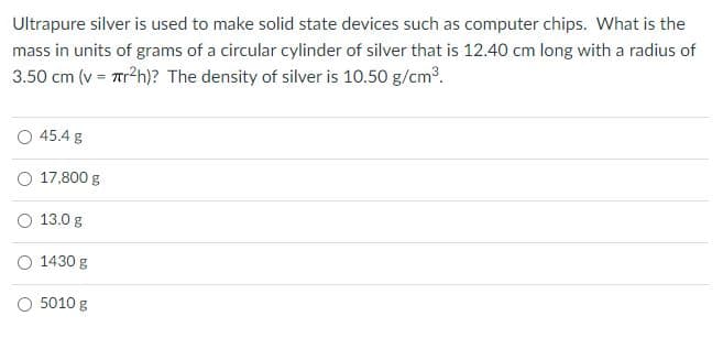 Ultrapure silver is used to make solid state devices such as computer chips. What is the
mass in units of grams of a circular cylinder of silver that is 12.40 cm long with a radius of
3.50 cm (v = Trh)? The density of silver is 10.50 g/cm.
O 45.4 g
O 17,800 g
13.0 g
1430 g
O 5010 g
