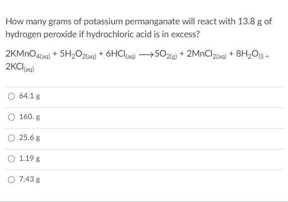 How many grams of potassium permanganate will react with 13.8 g of
hydrogen peroxide if hydrochloric acid is in excess?
2KMNO4(ag) + 5H2O2(ag) + 6HClag) 502(g) + 2MNCI2(ag) + 8H2O+
2KCl(aa)
O 64.1 g
O 160. g
O 25.6 g
O 1.19 g
O 7.43 g
