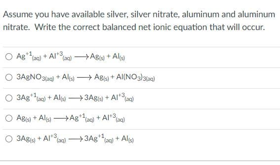 Assume you have available silver, silver nitrate, aluminum and aluminum
nitrate. Write the correct balanced net ionic equation that will occur.
+1
O Ag*ag) + AI+3,
(aq) Ag(s) + Al(s)
O 3AGNO3(ag) + Als) > Ags) + Al(NO3)3(aq)
+1
O 3Ag*(ag) + Alis) 3Ag(s) + Al*3
(aq)
O Ags) + Als) –Ag*(aq)
+ Al*3
(aq)
O 3Ags) + Al*3
(aq) 3Ag+1
(aq)
+ Alçs)
