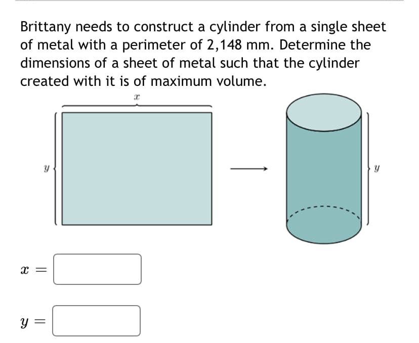 Brittany needs to construct a cylinder from a single sheet
of metal with a perimeter of 2,148 mm. Determine the
dimensions of a sheet of metal such that the cylinder
created with it is of maximum volume.
x =
||
