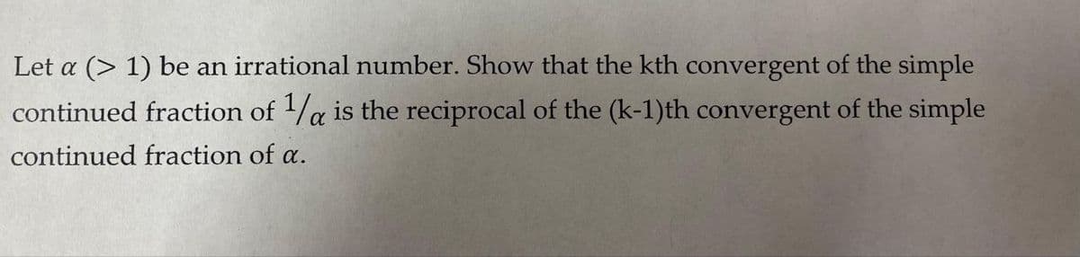 Let a (> 1) be an irrational number. Show that the kth convergent of the simple
continued fraction of /a is the reciprocal of the (k-1)th convergent of the simple
continued fraction of a.
