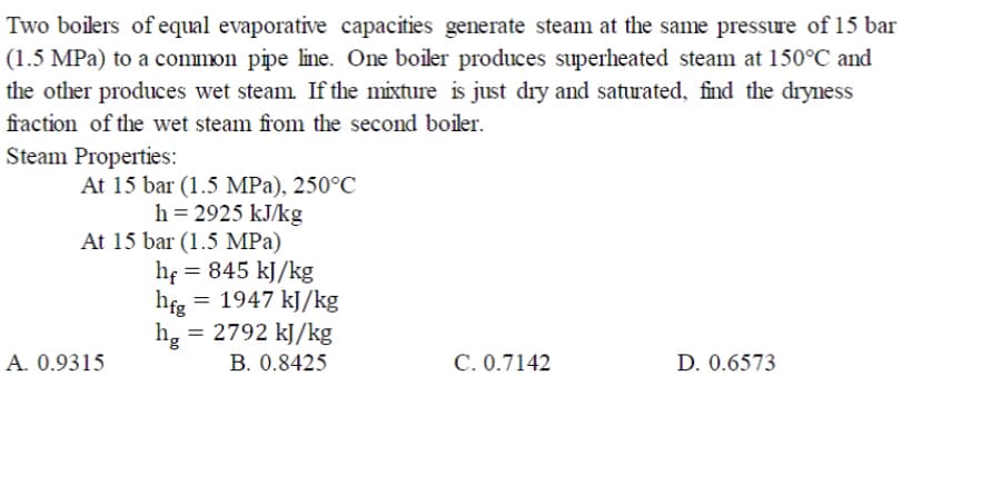 Two boilers of equal evaporative capacities generate steam at the same pressure of 15 bar
(1.5 MPa) to a common pipe line. One boiler produces superheated steam at 150°C and
the other produces wet steam If the mixture is just dry and satrated, find the dryness
fraction of the wet steam from the second boiler.
Steam Properties:
At 15 bar (1.5 MPa), 250°C
h = 2925 kJ/kg
At 15 bar (1.5 MPa)
he = 845 kJ/kg
hfg = 1947 kJ/kg
= 2792 kJ/kg
hg =
A. 0.9315
B. 0.8425
C. 0.7142
D. 0.6573
