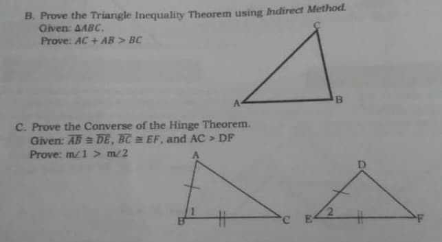 B. Prove the Triangle Inequality Theorem using Indirect Method.
Given: AABC.
Prove. AC + AB > BC
C. Prove the Converse of the Hinge Theorem.
Given: AB = DE, BC EF, and AC > DF
Prove: m1 > m/2
C E
