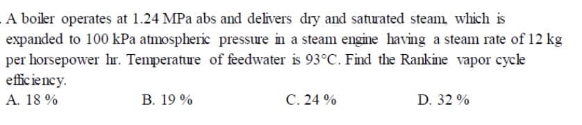 A boiler operates at 1.24 MPa abs and delivers dry and saturated steam, which is
expanded to 100 kPa atmospheric pressure in a steam engine having a steam rate of 12 kg
per horsepower hr. Temperature of feedwater is 93°C. Find the Rankine vapor cycle
efficiency.
A. 18 %
B. 19 %
C. 24 %
D. 32 %
