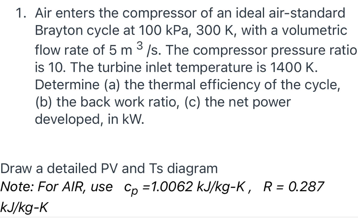 1. Air enters the compressor of an ideal air-standard
Brayton cycle at 100 kPa, 300 K, with a volumetric
flow rate of 5 m 3 /s. The compressor pressure ratio
is 10. The turbine inlet temperature is 140 K.
Determine (a) the thermal efficiency of the cycle,
(b) the back work ratio, (c) the net power
developed, in kW.
Draw a detailed PV and Ts diagram
Note: For AlR, use
Cp =1.0062 kJ/kg-K, R= 0.287
KJ/kg-K
