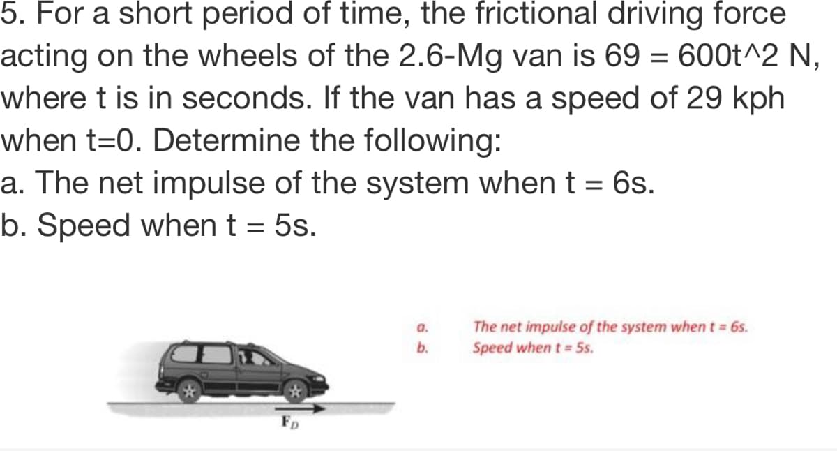 5. For a short period of time, the frictional driving force
acting on the wheels of the 2.6-Mg van is 69 = 600t^2 N,
where t is in seconds. If the van has a speed of 29 kph
when t=0. Determine the following:
a. The net impulse of the system when t = 6s.
b. Speed when t = 5s.
The net impulse of the system when t= 6s.
Speed when t = 5s.
a.
b.
