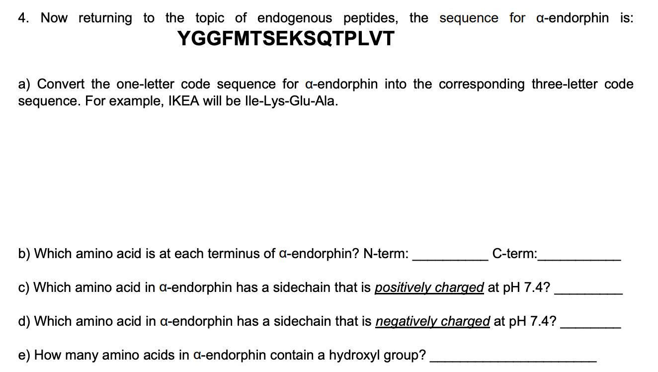 4. Now returning to the topic of endogenous peptides, the sequence for a-endorphin is:
YGGFMTSEKSQTPLVT
a) Convert the one-letter code sequence for a-endorphin into the corresponding three-letter code
sequence. For example, IKEA will be lle-Lys-Glu-Ala
C-term:
b) Which amino acid is at each terminus of a-endorphin? N-term:
c) Which amino acid in a-endorphin has a sidechain that is positively charged at pH 7.4?
d) Which amino acid in a-endorphin has a sidechain that is negatively charged at pH 7.4?
e) How many amino acids in a-endorphin contain a hydroxyl group?
