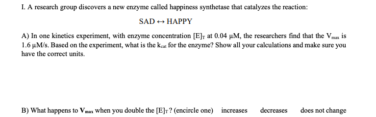 I. A research group discovers a new enzyme called happiness synthetase that catalyzes the reaction:
SADHAPPY
A) In one kinetics experiment, with enzyme concentration [E]r at 0.04 uM, the researchers find that the Vmax is
1.6 uM/s. Based on the experiment, what is the keat for the enzyme? Show all your calculations and make sure you
have the correct units.
does not change
B) What happens to Vmax When you double the [E]r? (encircle one)
increases
decreases
