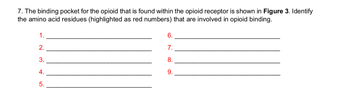 7. The binding pocket for the opioid that is found within the opioid receptor is shown in Figure 3. Identify
the amino acid residues (highlighted as red numbers) that are involved in opioid binding
6
1
2.
7.
8
3.
9
4.
5.
