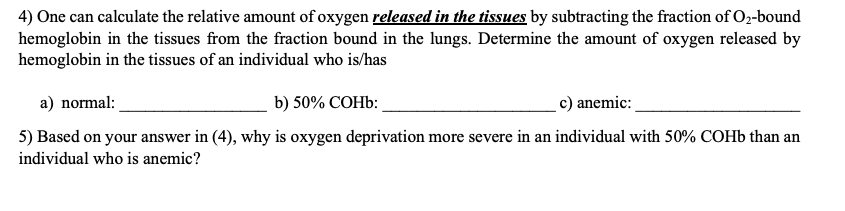 4) One can calculate the relative amount of oxygen released in the tissues by subtracting the fraction of O2-bound
hemoglobin in the tissues from the fraction bound in the lungs. Determine the amount of oxygen released by
hemoglobin in the tissues of an individual who is/has
a) normal
c) anemic
b) 50% COHb:
5) Based on your answer in (4), why is oxygen deprivation more severe in an individual with 50% COH6 than an
individual who is anemic?
