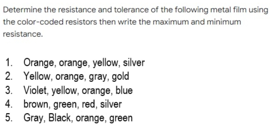 Determine the resistance and tolerance of the following metal film using
the color-coded resistors then write the maximum and minimum
resistance.
Orange, orange, yellow, silver
2. Yellow, orange, gray, gold
3. Violet, yellow, orange, blue
4. brown, green, red, silver
5. Gray, Black, orange, green