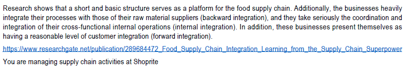 Research shows that a short and basic structure serves as a platform for the food supply chain. Additionally, the businesses heavily
integrate their processes with those of their raw material suppliers (backward integration), and they take seriously the coordination and
integration of their cross-functional internal operations (internal integration). In addition, these businesses present themselves as
having a reasonable level of customer integration (forward integration).
https://www.researchgate.net/publication/289684472_Food Supply Chain_Integration Learning from the Supply Chain Superpower
You are managing supply chain activities at Shoprite