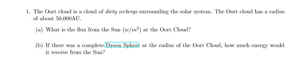 1. The Oort cloud is a cloud of dirty icebergs surrounding the solar system. The Oort cloud has a radius
of about 50,000AU.
(a) What is the flux from the Sun (w/m2) at the Oort Cloud?
(b) If there was a complete Dyson Sphere at the radius of the Oort Cloud, how much energy would
it receive from the Sun?
