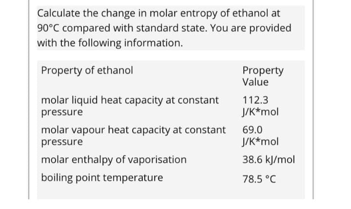 Calculate the change in molar entropy of ethanol at
90°C compared with standard state. You are provided
with the following information.
Property of ethanol
Property
Value
molar liquid heat capacity at constant
112.3
pressure
J/K*mol
molar vapour heat capacity at constant
69.0
pressure
J/K*mol
molar enthalpy of vaporisation
38.6 kJ/mol
boiling point temperature
78.5 °C
