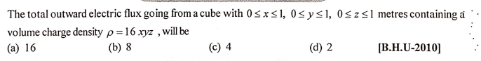 The total outward electric flux going from a cube with 0sx<l, 0sy<l, 0szsl metres containing a
volume charge density p =16 xyz , will be
(a) 16
(b) 8
(d) 2
[B.H.U-2010]
