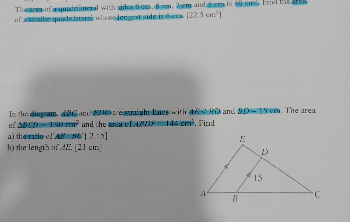The area of a quadrilateral with sides 6 cm, 8 cm, 7 cm and 5 cm is 40 cm, Find the area
of a similar quadrilaterai whose longest side is 6 cm. [22.5 cm2]
In the diagram, ABC and EDC are straight lines with AE|| BD and BD= 15 cm. The area
of ABCD = 150 cm and the area of ABDE= 144 cm?. Find
a) the ratio of AB : BC [ 2: 5]
b) the length of AE. [21 cm]
E
15
