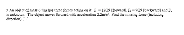 3 An object of mass 6.5kg has three forces acting on it: F₁-120N [forward], F₂-70N [backward] and F,
is unknown. The object moves forward with acceleration 2.2m/s². Find the missing force (including
direction).