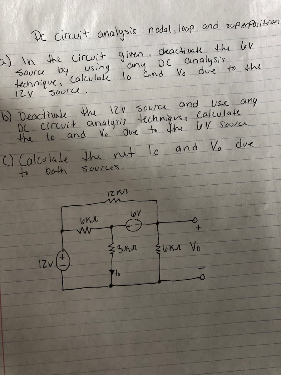 Dc circuit analysis : nodal, loop, and superfositiron
a) In the Circuit given, deactivate the GV
Source byusing
Cny DC analysis
calculate lo Cnd
Vo
due
to the
technique,
12V
Sourd.
b) Deactivale the
DC Circuit analysis
Vo
12V source
and
use any
tech niquet
calculate
the to and
due to the lev source.
) Calcu la le the nit lo
and Vo due
to
both
Sources.
