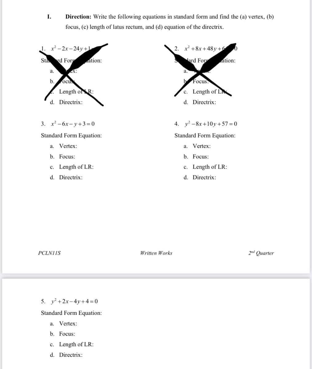 I.
1. x²-2x-24y+1
Stard Foration:
a.
Direction: Write the following equations in standard form and find the (a) vertex, (b)
focus, (c) length of latus rectum, and (d) equation of the directrix.
b.
ocu
X:
Length of R:
PCLNI1S
d. Directrix:
3. x²-6x-y+3=0
Standard Form Equation:
a. Vertex:
b. Focus:
c. Length of LR:
d. Directrix:
5. y² +2x-4y+4=0
Standard Form Equation:
a. Vertex:
b. Focus:
c. Length of LR:
d. Directrix:
Written Works
2.
S
x² +8x+48y +6 0
ard For
ration:
a.
bFocus.
c. Length of L
d. Directrix:
4. y²-8x+10y+57=0
Standard Form Equation:
a. Vertex:
b.
Focus:
c. Length of LR:
d. Directrix:
2nd Quarter
