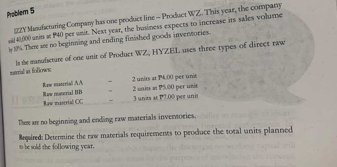 Problem 5
15gbird
IZZY Manufacturing Company has one product line - Product WZ. This year, the company
sold 40,000 units at P40 per unit. Next year, the business expects to increase its sales volume
by 10%. There are no beginning and ending finished goods inventories.
In the manufacture of one unit of Product WZ, HYZEL uses three types of direct raw
material as follows:
8.1 WORKI
Raw material AA
Raw material BB
Raw material CC
2 units at P4.00 per unit
2 units at P5.00 per unit
3 units at P7.00 per unit
There are no beginning and ending raw materials inventories.blity to
foencial
Required: Determine the raw materials requirements to produce the total units planned
to be sold the following year.
discuss
purposes
concepa