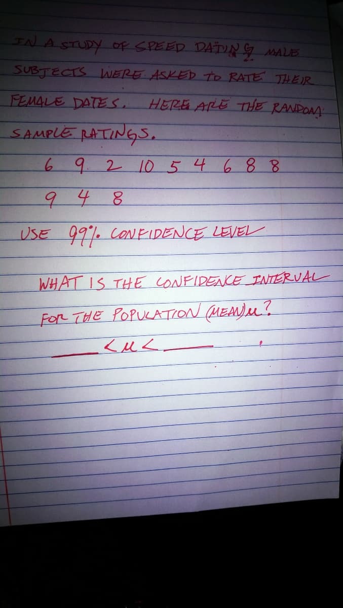 IN A STUDY of SPEED DADNG MALE
SUBJECTS WERE ASKED To RATE THEIR
FEMALE DATES.
HERE ARE THE RANDOAA
SAMPLE RATINGS.
69 21o 5 4 6 8 8
948
USE 99% CONEIDENCE LEVEL
WHAT IS THE CONFIDENCE INTERVAL
FoR THE POPUKATION MEA)M?
