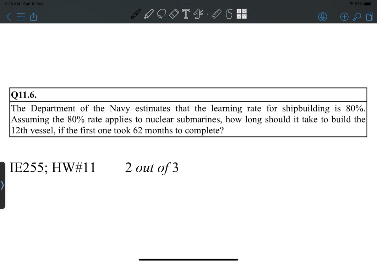 9:19 AM Sun 10 Sep
<=Û
SH
IE255; HW#11
◊◊T‡5
|Q11.6.
The Department of the Navy estimates that the learning rate for shipbuilding is 80%.
Assuming the 80% rate applies to nuclear submarines, how long should it take to build the
12th vessel, if the first one took 62 months to complete?
97%
2 out of 3