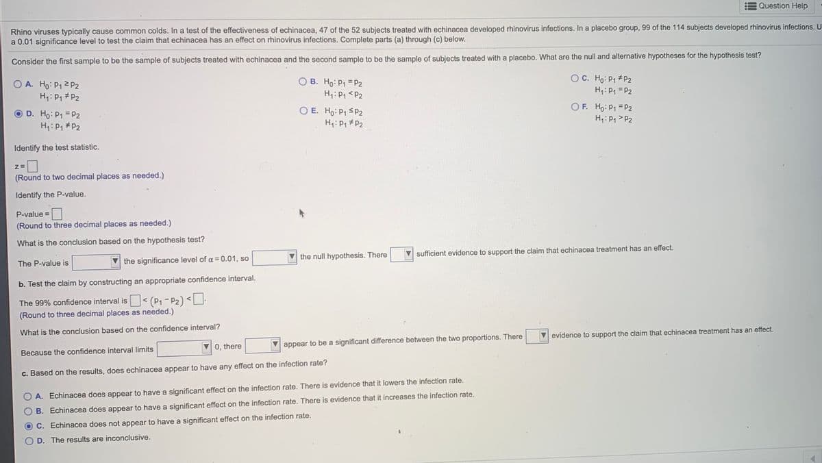 Question Help
Rhino viruses typically cause common colds. In a test of the effectiveness of echinacea, 47 of the 52 subjects treated with echinacea developed rhinovirus infections. In a placebo group, 99 of the 114 subjects developed rhinovirus infections. U
a 0.01 significance level to test the claim that echinacea has an effect on rhinovirus infections. Complete parts (a) through (c) below.
Consider the first sample to be the sample of subjects treated with echinacea and the second sample to be the sample of subjects treated with a placebo. What are the null and alternative hypotheses for the hypothesis test?
O C. Ho: P1 # P2
O A. Ho: P1 2 p2
H4:P1 #P2
B. Ho: P1 = P2
H1: P1 <P2
H1: P1 =P2
O E. Ho: P1 SP2
H: P, #P2
O F. Ho: P1 = P2
H1:P1 >P2
D. Ho: P1 = P2
H4:P1 #P2
Identify the test statistic.
(Round to two decimal places as needed.)
Identify the P-value.
P-value =
(Round to three decimal places as needed.)
What is the conclusion based on the hypothesis test?
the null hypothesis. There
sufficient evidence to support the claim that echinacea treatment has an effect.
The P-value is
the significance level of a = 0.01, so
b. Test the claim by constructing an appropriate confidence interval.
The 99% confidence interval is < (P1-P2) <LU
(Round to three decimal places as needed.)
What is the conclusion based on the confidence interval?
evidence to support the claim that echinacea treatment has an effect.
0, there
appear to be a significant difference between the two proportions. There
Because the confidence interval limits
c. Based on the results, does echinacea appear to have any effect on the infection rate?
A. Echinacea does appear to have a significant effect on the infection rate. There is evidence that it lowers the infection rate.
B. Echinacea does appear to have a significant effect on the infection rate. There is evidence that it increases the infection rate.
OC. Echinacea does not appear to have a significant effect on the infection rate.
D. The results are inconclusive.
