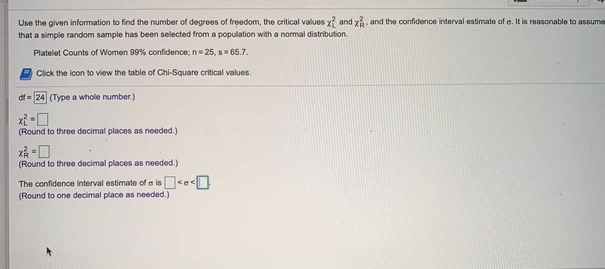 Use the given information to find the number of degrees of freedom, the critical values x? and x, and the confidence interval estimate of o. It is reasonable to assume
that a simple random sample has been selected from a population with a normal distribution.
Platelet Counts of Women 99% confidence; n = 25, s= 65.7.
Click the icon to view the table of Chi-Square critical values.
df = 24 (Type a whole number.)
x² = 0
(Round to three decimal places as needed.)
%3D
%3D
(Round to three decimal places as needed.)
The confidence interval estimate of o is <o<| |
(Round to one decimal place as needed.)
