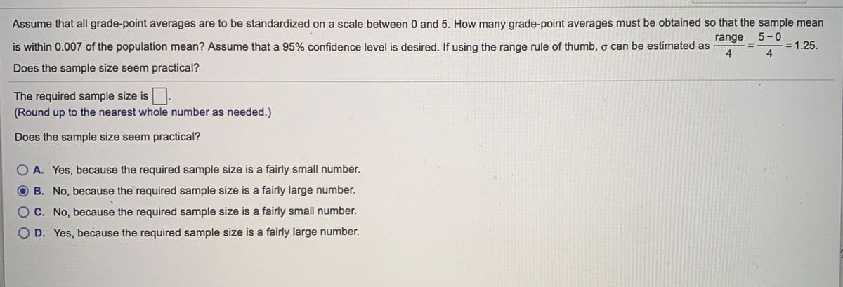 Assume that all grade-point averages are to be standardized on a scale between 0 and 5. How many grade-point averages must be obtained so that the sample mean
5-0
range
%3D
is within 0.007 of the population mean? Assume that a 95% confidence level is desired. If using the range rule of thumb, o can be estimated as
= 1.25.
4
4
Does the sample size seem practical?
The required sample size is.
(Round up to the nearest whole number as needed.)
Does the sample size seem practical?
O A. Yes, because the required sample size is a fairly small number.
O B. No, because the required sample size is a fairly large number.
C. No, because the required sample size is a fairly small number.
D. Yes, because the required sample size is a fairly large number.
