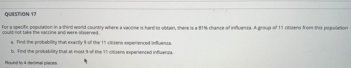 QUESTION 17
For a specific population in a third world country where a vaccine is hard to obtain, there is a 81% chance of influenza. A group of 11 citizens from this population
could not take the vaccine and were observed.
a. Find the probability that exactly 9 of the 11 citizens experienced influenza.
b. Find the probability that at most 9 of the 11 citizens experienced influenza.
Round to 4 decimal places.
