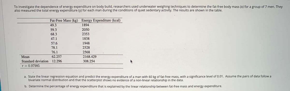 To investigate the dependence of energy expenditure on body build, researchers used underwater weighing techniques to determine the fat-free body mass (x) for a group of 7 men. They
also measured the total energy expenditure (y) for each man during the conditions of quiet sedentary activity. The results are shown in the table.
Fat-Free Mass (kg) Energy Expenditure (kcal)
49.3
1894
59.3
68.3
2050
2353
47.1
1838
57.6
1948
78.1
2528
76.1
2568
Mean
62.257
2168.429
Standard deviation 12.296
308.254
T = 0.97985
a. State the linear regression equation and predict the energy expenditure of a man with 60 kg of fat-free mass, with a significance level of 0.01. Assume the pairs of data follow a
bivariate normal distribution and that the scatterplot shows no evidence of a nón-linear relationship in the data.
b. Determine the percentage of energy expenditure that is explained by the linear relationship between fat-free mass and energy expenditure.
