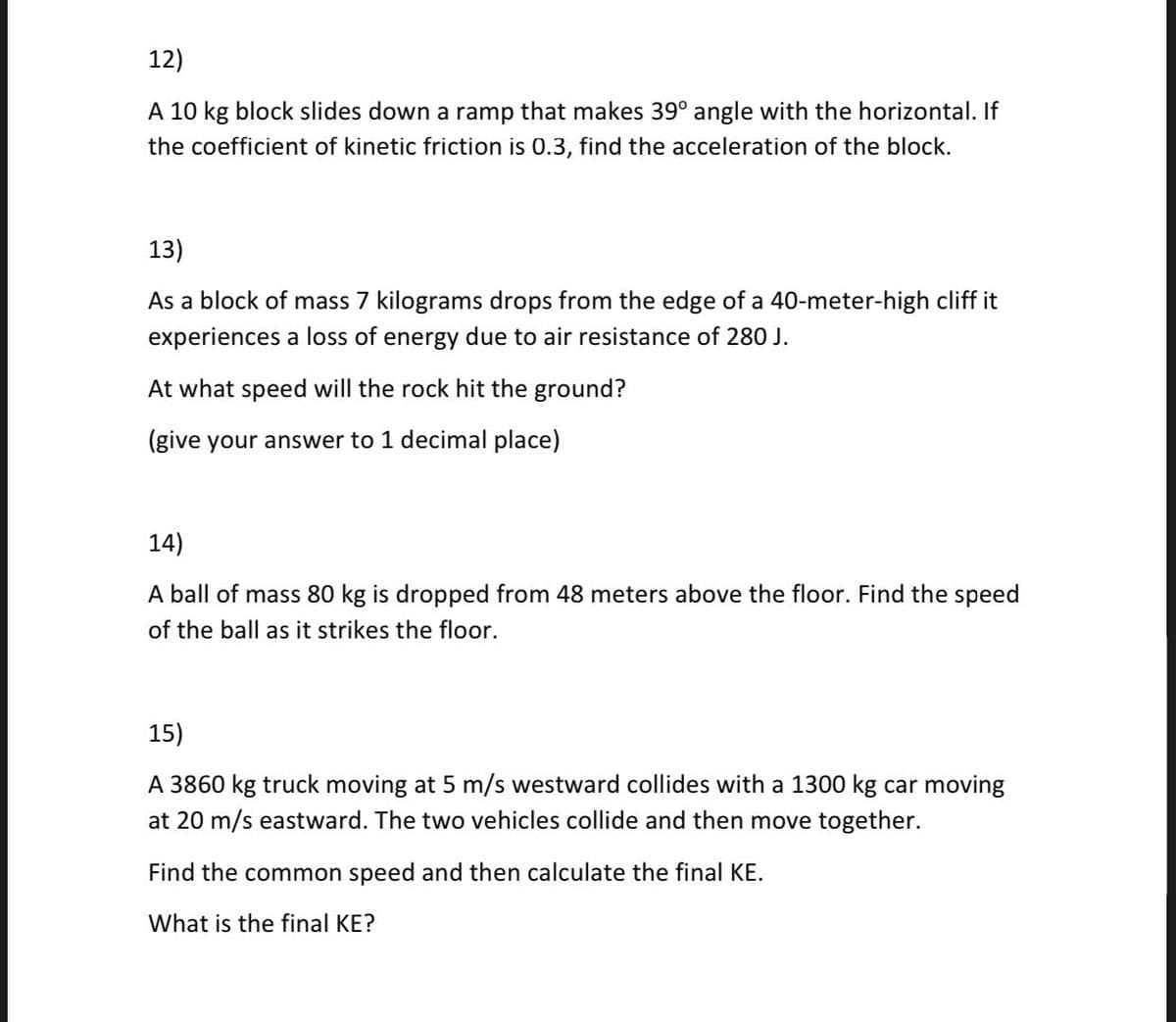 12)
A 10 kg block slides down a ramp that makes 39° angle with the horizontal. If
the coefficient of kinetic friction is 0.3, find the acceleration of the block.
13)
As a block of mass 7 kilograms drops from the edge of a 40-meter-high cliff it
experiences a loss of energy due to air resistance of 280 J.
At what speed will the rock hit the ground?
(give your answer to 1 decimal place)
14)
A ball of mass 80 kg is dropped from 48 meters above the floor. Find the speed
of the ball as it strikes the floor.
15)
A 3860 kg truck moving at 5 m/s westward collides with a 1300 kg car moving
at 20 m/s eastward. The two vehicles collide and then move together.
Find the common speed and then calculate the final KE.
What is the final KE?
