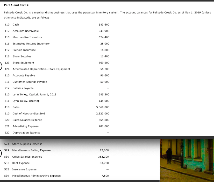 Part 1 and Part 2:
Palisade Creek Co. is a merchandising business that uses the perpetual inventory system. The account balances for Palisade Creek Co. as of May 1, 2019 (unless
otherwise indicated), are as follows:
110
Cash
$83,600
112 Accounts Receivable
233,900
115
Merchandise Inventory
624,400
116
Estimated Returns Inventory
28,000
117 Prepaid Insurance
16,800
118
Store Supplies
11,400
123
Store Equipment
569,500
124 Accumulated Depreciation-Store Equipment
56,700
210
Accounts Payable
96,600
211
Customer Refunds Payable
50,000
212
Salaries Payable
310 Lynn Tolley, Capital, June 1, 2018
685,300
311 Lynn Tolley, Drawing
135,000
410
Sales
5,069,000
510
Cost of Merchandise Sold
2,823,000
520 Sales Salaries Expense
664,800
521 Advertising Expense
281,000
522 Depreciation Expense
523
Store Supplies Expense
529
Miscellaneous Selling Expense
12,600
530
Office Salaries Expense
382,100
531
Rent Expense
83,700
532
Insurance Expense
539
Miscellaneous Administrative Expense
7,800
