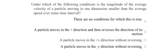Under which of the following conditions is the magnitude of the average
velocity of a particle moving in one dimension smaller than the average
speed over some time interval?
There are no conditions for which this is true.
A particle moves in the + direction and then reverses the direction of its
motion
A particle moves in the +x direction without reversing. o
A particle moves in the -y direction without reversing. O
