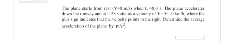 The plane starts from rest (V=0 m/s) when t, =8.0 s. The plane accelerates
down the runway and at t=28 s attains a velocity of V= +110 km/h, where the
plus sign indicates that the velocity points to the right. Determine the average
acceleration of the plane by m/s2.
