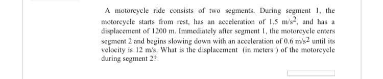 A motorcycle ride consists of two segments. During segment 1, the
motorcycle starts from rest, has an acceleration of 1.5 m/s2, and has a
displacement of 1200 m. Immediately after segment 1, the motorcycle enters
segment 2 and begins slowing down with an acceleration of 0.6 m/s2 until its
velocity is 12 m/s. What is the displacement (in meters ) of the motorcycle
during segment 2?

