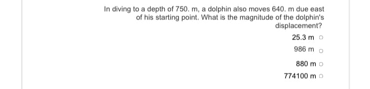 In diving to a depth of 750. m, a dolphin also moves 640. m due east
of his starting point. What is the magnitude of the dolphin's
displacement?
25.3 m o
986 m o
880 m o
774100 m o
