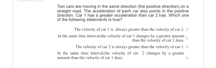 Two cars are moving in the same direction (the positive direction) on a
straight road. The acceleration of each car also points in the positive
direction. Car 1 has a greater acceleration than car 2 has. Which one
of the following statements is true?
The velocity of car 1 is always greater than the velocity of car 2. o
In the same time interval,the velocity of car 1 changes by a greater amount
than the velocity of car 2 does.
The velocity of car 2 is always greater than the velocity of car 1. o
In the same time interval,the velocity of car 2 changes by a greater
amount than the velocity of car 1 does.
