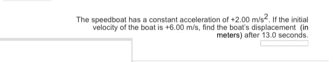 The speedboat has a constant acceleration of +2.00 m/s2. If the initial
velocity of the boat is +6.00 m/s, find the boat's displacement (in
meters) after 13.0 seconds.
