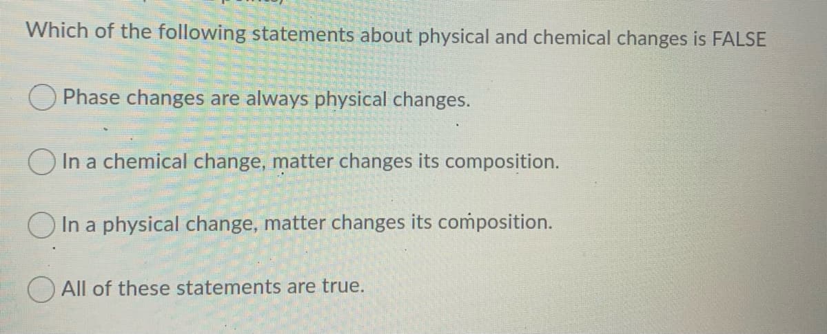 Which of the following statements about physical and chemical changes is FALSE
O Phase changes are always physical changes.
O In a chemical change, matter changes its composition.
O In a physical change, matter changes its composition.
O All of these statements are true.
