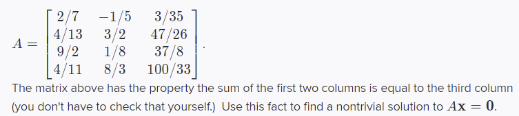 2/7
-1/5
3/2
1/8
8/3
3/35
47/26
37/8
100/33
4/13
A =
9/2
4/11
The matrix above has the property the sum of the first two columns is equal to the third column
(you don't have to check that yourself.) Use this fact to find a nontrivial solution to Ax = 0.
